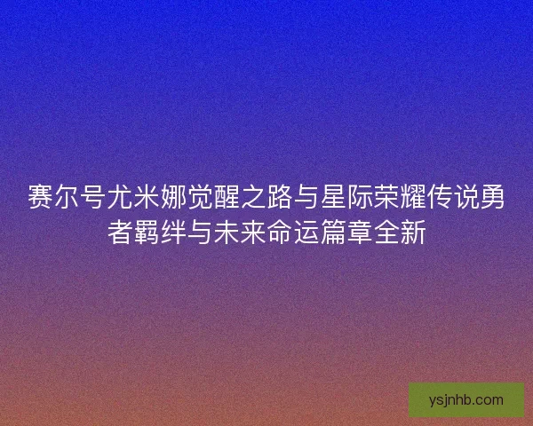 赛尔号尤米娜觉醒之路与星际荣耀传说勇者羁绊与未来命运篇章全新