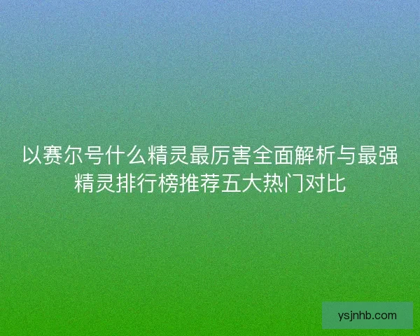 以赛尔号什么精灵最厉害全面解析与最强精灵排行榜推荐五大热门对比